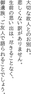 大切な故人とのお別れ。悲しくない訳がありません。生前の思い出は、尽きることなく、御遺族、ご友人で語られることでしょう。