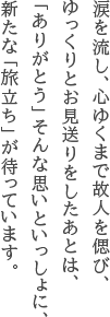 涙を流し、心ゆくまで故人を偲び、ゆっくりとお見送りをしたあとは、「ありがとう」そんな思いといっしょに、新たな「旅立ち」が待っています。